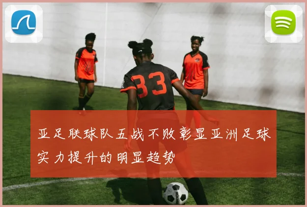 亚足联球队五战不败彰显亚洲足球实力提升的明显趋势