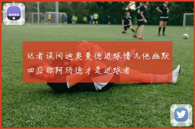记者误问迪奥曼德进球情况他幽默回应称阿玛德才是进球者