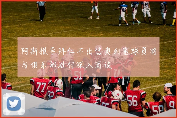 阿斯报导拜仁不出售奥利塞球员将与俱乐部进行深入商谈