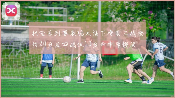 托哈系列赛表现大幅下滑前三战场均20分后四战仅10分命中率惨淡