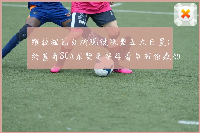维拉纽瓦分析现役联盟五大巨星：约基奇SGA东契奇字母哥与布伦森的表现与影响