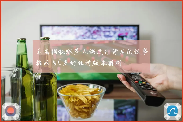 乐高揭秘球星人偶设计背后的故事梅西与C罗的独特版本解析