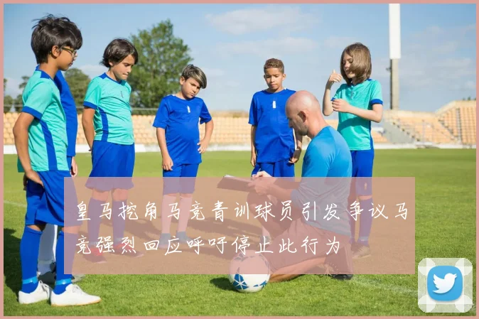 皇马挖角马竞青训球员引发争议马竞强烈回应呼吁停止此行为