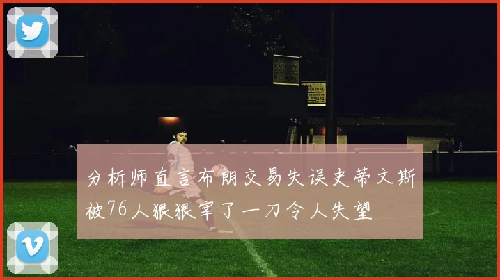 分析师直言布朗交易失误史蒂文斯被76人狠狠宰了一刀令人失望