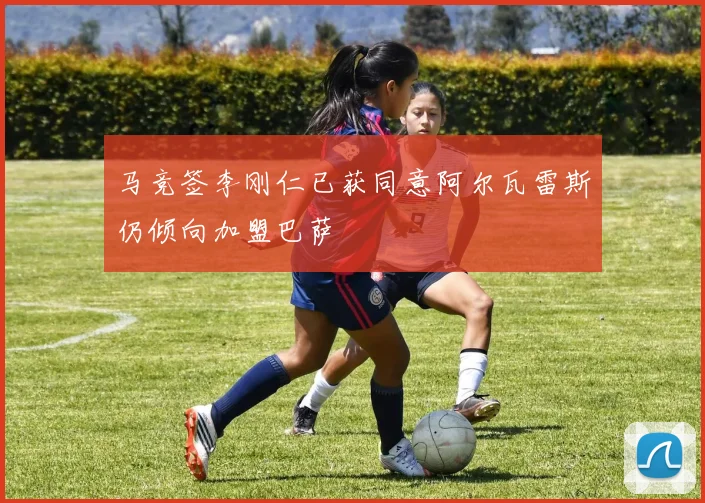 马竞签李刚仁已获同意阿尔瓦雷斯仍倾向加盟巴萨