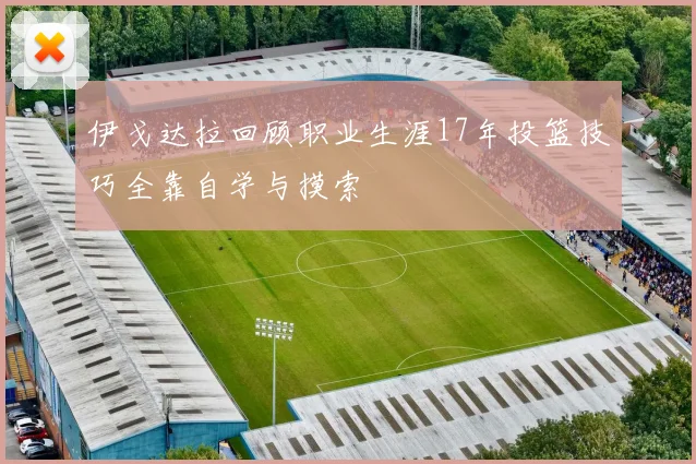 伊戈达拉回顾职业生涯17年投篮技巧全靠自学与摸索