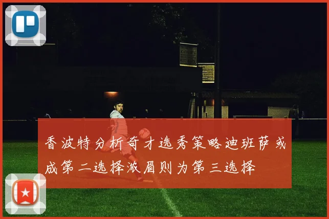 香波特分析奇才选秀策略迪班萨或成第二选择浓眉则为第三选择