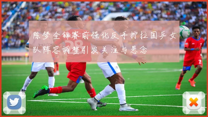 陈梦全锦赛前强化反手拧拉国乒女队阵容调整引发关注与悬念